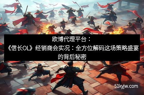 欧博代理平台：《信长OL》经销商会实况：全方位解码这场策略盛宴的背后秘密