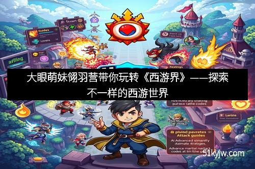 大眼萌妹翎羽营带你玩转《西游界》——探索不一样的西游世界